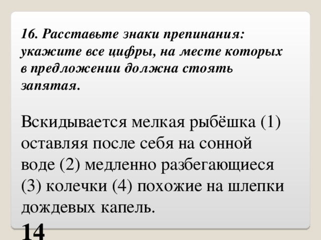 16. Расставьте знаки препинания: укажите все цифры, на месте которых в предложении должна стоять запятая. Вскидывается мелкая рыбёшка (1) оставляя после себя на сонной воде (2) медленно разбегающиеся (3) колечки (4) похожие на шлепки дождевых капель. 14 