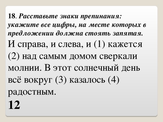 18 .  Расставьте знаки препинания: укажите все цифры, на месте которых в предложении должна стоять запятая. И справа, и слева, и (1) кажется (2) над самым домом сверкали молнии. В этот солнечный день всё вокруг (3) казалось (4) радостным. 12 