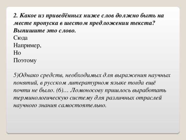 2. Какое из приведённых ниже слов должно быть на месте пропуска в шестом предложении текста?  Выпишите это слово. Сюда Например, Но Поэтому 5)Однако средств, необходимых для выражения научных понятий, в русском литературном языке тогда ещё почти не было. (6)… Ломоносову пришлось выработать терминологическую систему для различных отраслей научного знания самостоятельно. 