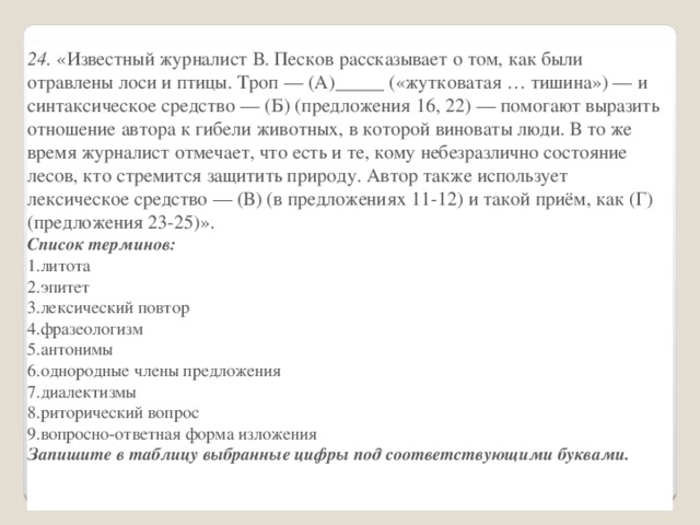 24.  «Известный журналист В. Песков рассказывает о том, как были отравлены лоси и птицы. Троп — (А)_____ («жутковатая … тишина») — и синтаксическое средство — (Б) (предложения 16, 22) — помогают выразить отношение автора к гибели животных, в которой виноваты люди. В то же время журналист отмечает, что есть и те, кому небезразлично состояние лесов, кто стремится защитить природу. Автор также использует лексическое средство — (В) (в предложениях 11-12) и такой приём, как (Г) (предложения 23-25)». Список терминов: литота эпитет лексический повтор фразеологизм антонимы однородные члены предложения диалектизмы риторический вопрос вопросно-ответная форма изложения Запишите в таблицу выбранные цифры под соответствующими буквами. А Б   В   Г     