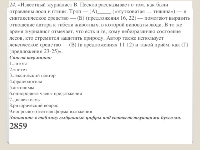 24.  «Известный журналист В. Песков рассказывает о том, как были отравлены лоси и птицы. Троп — (А)_____ («жутковатая … тишина») — и синтаксическое средство — (Б) (предложения 16, 22) — помогают выразить отношение автора к гибели животных, в которой виноваты люди. В то же время журналист отмечает, что есть и те, кому небезразлично состояние лесов, кто стремится защитить природу. Автор также использует лексическое средство — (В) (в предложениях 11-12) и такой приём, как (Г) (предложения 23-25)». Список терминов: литота эпитет лексический повтор фразеологизм антонимы однородные члены предложения диалектизмы риторический вопрос вопросно-ответная форма изложения Запишите в таблицу выбранные цифры под соответствующими буквами. 2859 А Б   В   Г      