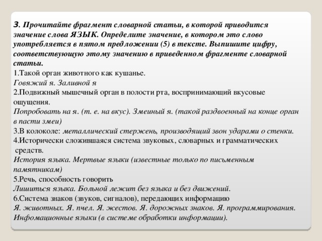 3 . Прочитайте фрагмент словарной статьи, в которой приводится значение слова ЯЗЫК. Определите значение, в котором это слово употребляется в пятом предложении (5) в тексте. Выпишите цифру, соответствующую этому значению в приведенном фрагменте словарной статьи. 1.Такой орган животного как кушанье.  Говяжий я. Заливной я 2.Подвижный мышечный орган в полости рта, воспринимающий вкусовые ощущения.  Попробовать на я. (т. е. на вкус). Змеиный я. (такой раздвоенный на конце орган в пасти змеи) 3.В колоколе:  металлический стержень, производящий звон ударами о стенки. 4.Исторически сложившаяся система звуковых, словарных и грамматических  средств.  История языка. Мертвые языки (известные только по письменным памятникам) 5.Речь, способность говорить  Лишиться языка. Больной лежит без языка и без движений. 6.Система знаков (звуков, сигналов), передающих информацию  Я. животных. Я. пчел. Я. жестов. Я. дорожных знаков. Я. программирования. Инфомационные языки (в системе обработки информации). 