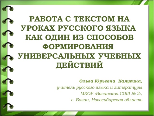 РАБОТА С ТЕКСТОМ НА УРОКАХ РУССКОГО ЯЗЫКА  КАК ОДИН ИЗ СПОСОБОВ ФОРМИРОВАНИЯ  УНИВЕРСАЛЬНЫХ УЧЕБНЫХ ДЕЙСТВИЙ   Ольга Юрьевна Калугина, учитель русского языка и литературы МКОУ «Баганская СОШ № 2»,  с. Баган, Новосибирская область  