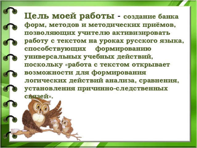 Цель моей работы - создание банка форм, методов и методических приёмов, позволяющих учителю активизировать работу с текстом на уроках русского языка, способствующих формированию универсальных учебных действий, поскольку «работа с текстом открывает возможности для формирования логических действий анализа, сравнения, установления причинно-следственных связей».  