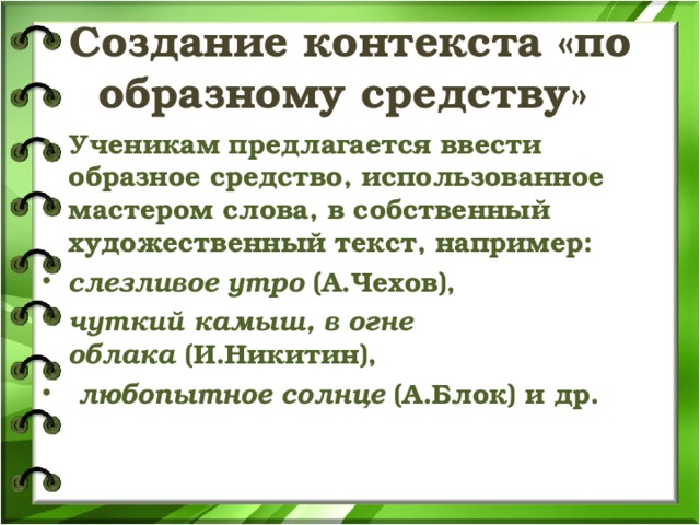 Создание контекста «по образному средству» Ученикам предлагается ввести образное средство, использованное мастером слова, в собственный художественный текст, например:  слезливое утро  (А.Чехов),   чуткий камыш, в огне облака  (И.Никитин),   любопытное солнце  (А.Блок) и др.  