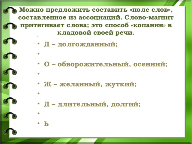 Можно предложить составить «поле слов», составленное из ассоциаций. Слово-магнит притягивает слова; это способ «копания» в кладовой своей речи.     Д – долгожданный;   О – обворожительный, осенний;   Ж – желанный, жуткий;   Д – длительный, долгий;   Ь  