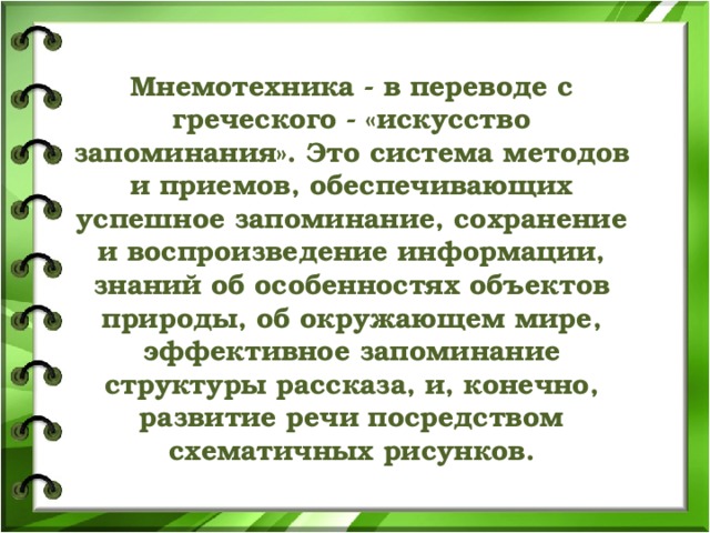               Мнемотехника - в переводе с греческого - «искусство запоминания». Это система методов и приемов, обеспечивающих успешное запоминание, сохранение и воспроизведение информации, знаний об особенностях объектов природы, об окружающем мире, эффективное запоминание структуры рассказа, и, конечно, развитие речи посредством схематичных рисунков.   