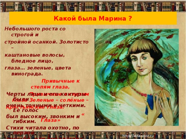 Какой была Марина ? Небольшого роста со строгой и стройной осанкой. Золотисто – каштановые волосы, бледное лицо, глаза… зеленые, цвета винограда.  Привычные к степям глаза,  Привычные к слезам глаза Зеленые – солёные – Крестьянские глаза.  « Глаза»    Черты лица и его контуры были очень точными и четкими. Ее голос был высоким, звонким и гибким. Стихи читала охотно, по первой просьбе, или предлагала сама: «Хотите я вам прочту стихи?»  20.10.16  