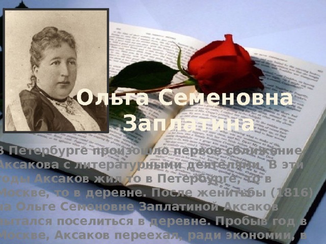 Ольга Семеновна  Заплатина В Петербурге произошло первое сближение Аксакова с литературными деятелями. В эти годы Аксаков жил то в Петербурге, то в Москве, то в деревне. После женитьбы (1816) на Ольге Семеновне Заплатиной Аксаков пытался поселиться в деревне. Пробыв год в Москве, Аксаков переехал, ради экономии, в Оренбургскую губернию и прожил в деревне до осени 1826 года. В августе 1826 года Аксаков расстался с деревней - и навсегда. 