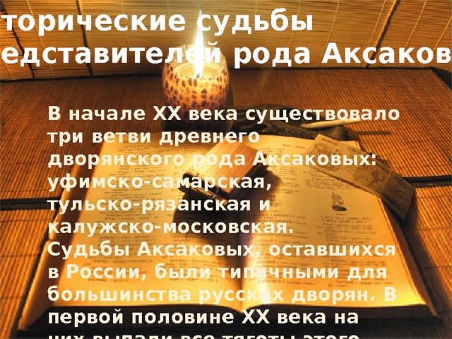 Исторические судьбы представителей рода Аксаковых В начале XX века существовало три ветви древнего дворянского рода Аксаковых: уфимско-самарская, тульско-рязанская и калужско-московская. Судьбы Аксаковых, оставшихся в России, были типичными для большинства русских дворян. В первой половине XX века на них выпали все тяготы этого сложного периода истории России – войны, эмиграции, а после революции – различных притеснений, ограничений, репрессий. 