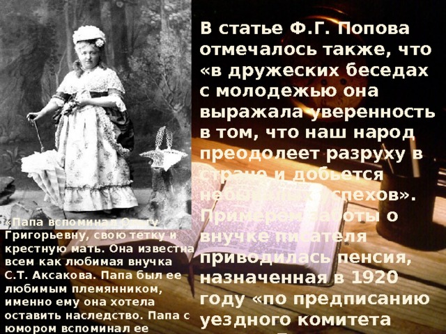 В статье Ф.Г. Попова отмечалось также, что «в дружеских беседах с молодежью она выражала уверенность в том, что наш народ преодолеет разруху в стране и добьется небывалых успехов». Примером заботы о внучке писателя приводилась пенсия, назначенная в 1920 году «по предписанию уездного комитета партии Бузулукского исполкома». Таким образом, создавался один из множества мифов о том, что О.Г. Аксакова безоговорочно поддержала Советскую власть, а та, в свою очередь, бережно заботилась о пожилой помещице. «Папа вспоминал Ольгу Григорьевну, свою тетку и крестную мать. Она известна всем как любимая внучка С.Т. Аксакова. Папа был ее любимым племянником, именно ему она хотела оставить наследство. Папа с юмором вспоминал ее прижимистость, как она ездила в Страхово в поезде третьим классом». Из воспоминаний И.С. Аксаковой. 