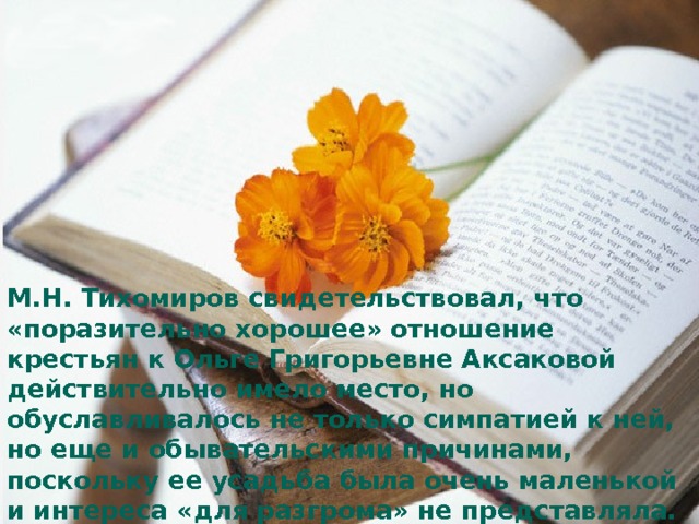 М.Н. Тихомиров свидетельствовал, что «поразительно хорошее» отношение крестьян к Ольге Григорьевне Аксаковой действительно имело место, но обуславливалось не только симпатией к ней, но еще и обывательскими причинами, поскольку ее усадьба была очень маленькой и интереса «для разгрома» не представляла. Иным оказалось отношение местной власти, которая рассматривала имение как собственность волости. Уездные органы приняли меры к охране усадьбы, выдали охранную грамоту. О.Г. Аксакова была назначена «запасной учительницей» с поручением охранять семейный архив. 