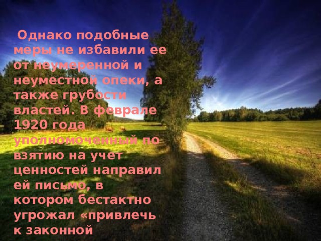  Однако подобные меры не избавили ее от неумеренной и неуместной опеки, а также грубости властей. В феврале 1920 года уполномоченный по взятию на учет ценностей направил ей письмо, в котором бестактно угрожал «привлечь к законной ответственности», если архив не будет сохранен в целости. Такое напоминание являлось излишним, Ольга Григорьевна понимала историческую ценность архива и заботилась о нем еще до этого указания. 