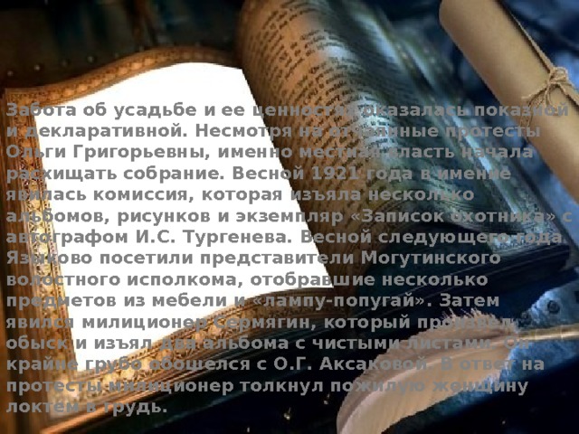 Забота об усадьбе и ее ценностях оказалась показной и декларативной. Несмотря на отчаянные протесты Ольги Григорьевны, именно местная власть начала расхищать собрание. Весной 1921 года в имение явилась комиссия, которая изъяла несколько альбомов, рисунков и экземпляр «Записок охотника» с автографом И.С. Тургенева. Весной следующего года Языково посетили представители Могутинского волостного исполкома, отобравшие несколько предметов из мебели и «лампу-попугай». Затем явился милиционер Сермягин, который произвел обыск и изъял два альбома с чистыми листами. Он крайне грубо обошелся с О.Г. Аксаковой. В ответ на протесты милиционер толкнул пожилую женщину локтем в грудь. 