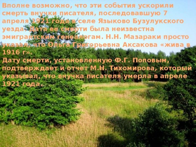 Вполне возможно, что эти события ускорили смерть внучки писателя, последовавшую 7 апреля 1921 года в селе Языково Бузулукского уезда. Дата ее смерти была неизвестна эмигрантским генеалогам. Н.Н. Мазараки просто указал, что Ольга Григорьевна Аксакова «жива в 1916 г». Дату смерти, установленную Ф.Г. Поповым, подтверждает и отчет М.Н. Тихомирова, который указывал, что внучка писателя умерла в апреле 1921 года. 