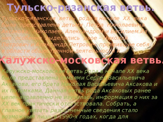 Тульско-рязанская ветвь. Тульско-рязанская ветвь рода в начале XX века была представлена детьми Петра Николаевича Аксакова, Николаем, Александром и Василием.Из них особенно выделялись двое – Николай Петрович и Александр Петрович, проявившие себя в области общественной деятельности и литературы. Калужско-московская ветвь. Калужско-московская ветвь рода в начале XX века была представлена семьями Сергея Васильевича Аксакова, его брата Николая Васильевича Аксакова и их потомками. Данная ветвь рода Аксаковых ранее целенаправленно не изучалась, информация о них за XX век практически отсутствовала. Собрать, а главное увязать разрозненные сведения стало возможным лишь в 1990-х годах, когда для оставшихся в живых потомков открылся доступ к архивам ОГПУ – НКВД – КГБ. 