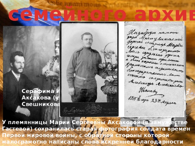 Из семейного архива. Одна из свадебных фотографий Сергея Григорьевича и Серафимы Ивановны Аксаковых. Личное собрание И.С. Аксаковой. Город Лобня Московской области. Россия Серафима Ивановна Аксакова (урожденная Свешникова) У племянницы Марии Сергеевны Аксаковой (в замужестве Гастевой) сохранилась старая фотография солдата времен Первой мировой войны, с обратной стороны которой малограмотно написаны слова искренней благодарности Марии Сергеевне, за ее внимание «к раненым солдатикам». 