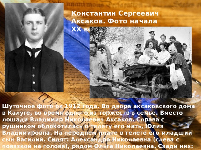 Константин Сергеевич Аксаков. Фото начала ХХ века. Шуточное фото ок 1912 года. Во дворе аксаковского дома в Калуге, во время одного из торжеств в семье. Вместо лошади Владимир Николаевич Аксаков. Справа с рушником облокотилась о телегу его мать, Юлия Владимировна. На переднем плане в телеге его младший сын Василий. Сидят: Александра Николаевна (слева с повязкой на голове), рядом Ольга Николаевна. Сзади них: Ксения Сергеевна (слева) и Нина Сергеевна (справа). 