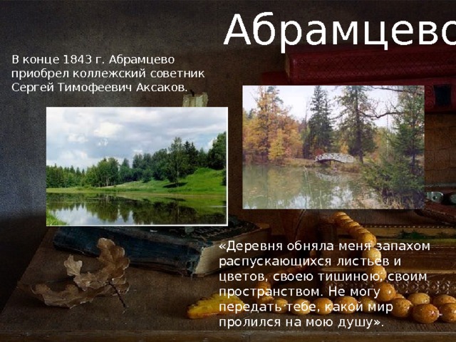 Абрамцево В конце 1843 г. Абрамцево приобрел коллежский советник Сергей Тимофеевич Аксаков. «Деревня обняла меня запахом распускающихся листьев и цветов, своею тишиною, своим пространством. Не могу передать тебе, какой мир пролился на мою душу». 
