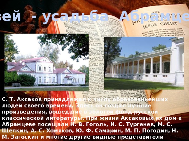 Музей - усадьба Абрамцево С. Т. Аксаков принадлежал к числу образованнейших людей своего времени. Здесь он создал лучшие произведения, вошедшие в золотой фонд русской классической литературы. При жизни Аксаковых их дом в Абрамцеве посещали Н. В. Гоголь, И. С. Тургенев, М. С. Щепкин, А. С. Хомяков, Ю. Ф. Самарин, М. П. Погодин, Н. М. Загоскин и многие другие видные представители литературы и искусства тех лет. После смерти С. Т.Аксакова имение пустовало недолго. 