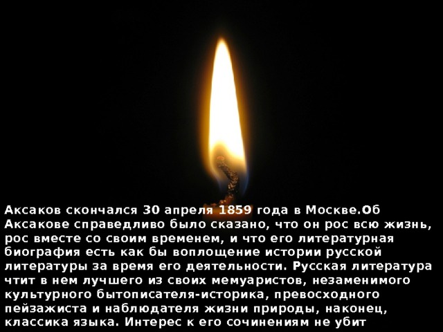 Аксаков скончался 30 апреля 1859 года в Москве.Об Аксакове справедливо было сказано, что он рос всю жизнь, рос вместе со своим временем, и что его литературная биография есть как бы воплощение истории русской литературы за время его деятельности. Русская литература чтит в нем лучшего из своих мемуаристов, незаменимого культурного бытописателя-историка, превосходного пейзажиста и наблюдателя жизни природы, наконец, классика языка. Интерес к его сочинениям не убит хрестоматиями, давно расхватавшими отрывки охотничьих и семейных воспоминаний Аксакова, как образцы неподражаемой ясности мысли и выражения. 