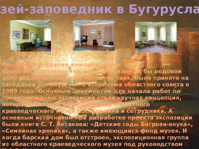 Музей-заповедник в Бугуруслане Решение о создании мемориального комплекса-заповедника, который включал бы родовой дом, водяную мельницу, часовню, парк, было принято на заседании Оренбургского исполкома областного совета в 1989 году. Основным документом для начала работ по проектированию экспозиции стала научная концепция, авторами которой были директор областного краеведческого музея Н.А. Ерёмина и сотрудники. А основным источником при разработке проекта экспозиции были книги С. Т. Аксакова: «Детские годы Багрова-внука», «Семейная хроника», а также имеющийся фонд музея. И когда барский дом был отстроен, экспозиционная группа из областного краеведческого музея под руководством Н.А.Ерёминой совместно с сотрудниками Аксаковского музея приступили к реализации художественного проекта экспозиции. Огромную помощь в восстановлении музея-заповедника оказал тогдашний начальник лесхоза Жижкун А.И. 