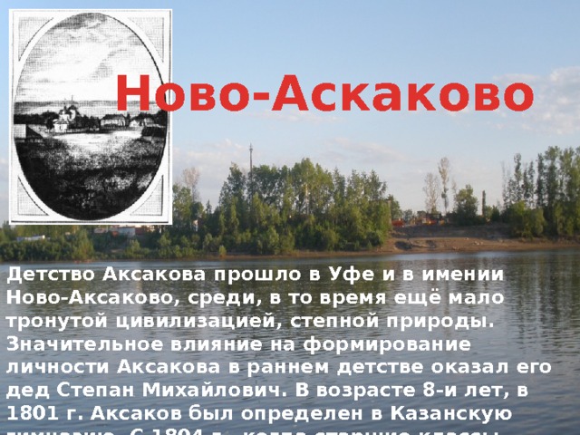 Ново-Аскаково Детство Аксакова прошло в Уфе и в имении Ново-Аксаково, среди, в то время ещё мало тронутой цивилизацией, степной природы. Значительное влияние на формирование личности Аксакова в раннем детстве оказал его дед Степан Михайлович. В возрасте 8-и лет, в 1801 г. Аксаков был определен в Казанскую гимназию. С 1804 г., когда старшие классы гимназии были преобразованы в 1-курс новообразованного Казанского Университета, Аксаков становится в нём студентом. 