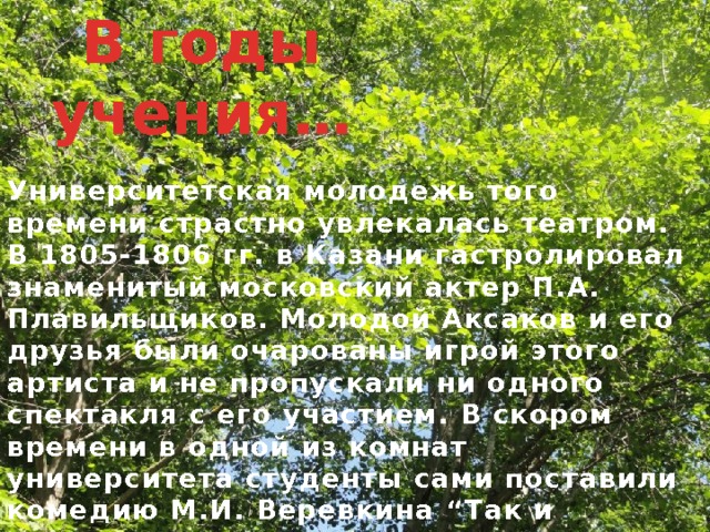 В годы учения… Университетская молодежь того времени страстно увлекалась театром. В 1805-1806 гг. в Казани гастролировал знаменитый московский актер П.А. Плавильщиков. Молодой Аксаков и его друзья были очарованы игрой этого артиста и не пропускали ни одного спектакля с его участием. В скором времени в одной из комнат университета студенты сами поставили комедию М.И. Веревкина “Так и должно” и пьесу А.П. Сумарокова “Приданое обманом”, в которых Аксаков исполнял главные роли. Спектакли имели большой успех у зрителей, и студенты получили разрешение устроить собственный театр в университете с декорациями, занавесом и кулисами. Директором труппы был избран Аксаков. 