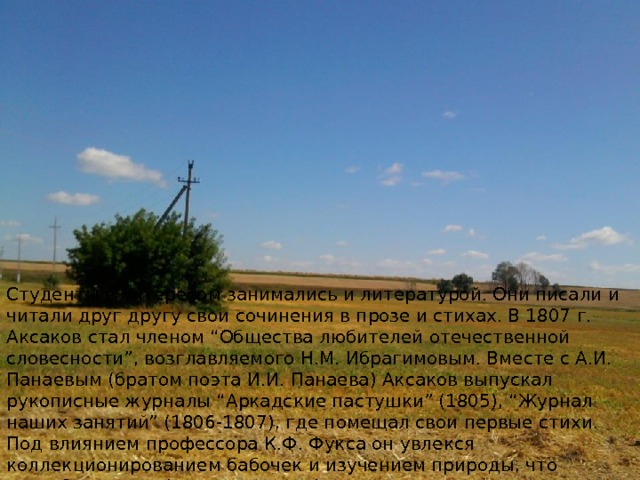 Студенты с интересом занимались и литературой. Они писали и читали друг другу свои сочинения в прозе и стихах. В 1807 г. Аксаков стал членом “Общества любителей отечественной словесности”, возглавляемого Н.М. Ибрагимовым. Вместе с А.И. Панаевым (братом поэта И.И. Панаева) Аксаков выпускал рукописные журналы “Аркадские пастушки” (1805), “Журнал наших занятий” (1806-1807), где помещал свои первые стихи. Под влиянием профессора К.Ф. Фукса он увлекся коллекционированием бабочек и изучением природы, что способствовало формированию Аксакова как писателя-реалиста. 
