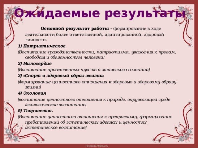 Ожидаемые результаты   Основной результат работы  - формирование в ходе деятельности более ответственной, адаптированной, здоровой личности. 1) Патриотическое (Воспитание гражданственности, патриотизма, уважения к правам, свободам и обязанностям человека) 2) Милосердие (Воспитание нравственных чувств и этического сознании) 3) «Спорт и здоровый образ жизни» (Формирование ценностного отношения к здоровью и здоровому образу жизни) 4) Экология (воспитание ценностного отношения к природе, окру­жающей среде (экологическое воспитание) 5) Творчество. (Воспитание ценностного отношения к прекрасному, формирование представлений об эстетических идеалах и ценностях (эстетическое воспитание)  