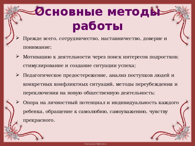 Основные методы работы Прежде всего, сотрудничество, наставничество, доверие и понимание; Мотивацию к деятельности через поиск интересов подростков; стимулирование и создание ситуации успеха; Педагогическое предостережение, анализ поступков людей и конкретных конфликтных ситуаций, методы переубеждения и переключения на новую общественную деятельность; Опора на личностный потенциал и индивидуальность каждого ребенка, обращение к самолюбию, самоуважению, чувству прекрасного. 