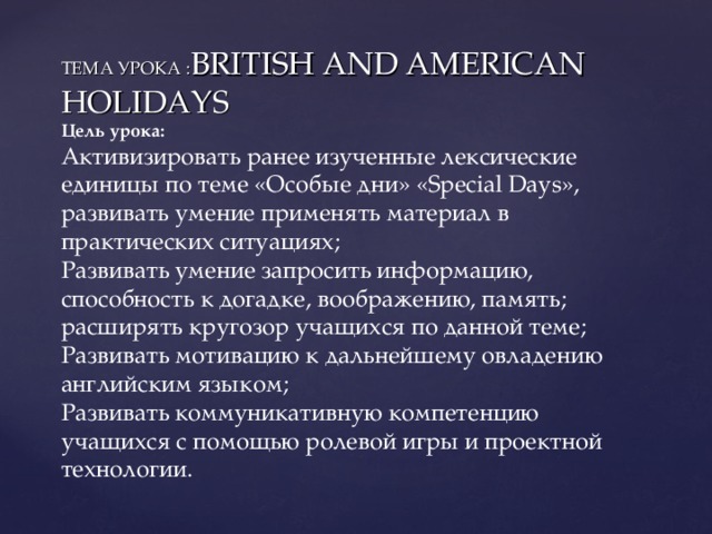 ТЕМА УРОКА : BRITISH AND AMERICAN  HOLIDAYS  Цель урока:  Активизировать ранее изученные лексические единицы по теме «Особые дни» « Special Days », развивать умение применять материал в практических ситуациях;  Развивать умение запросить информацию, способность к догадке, воображению, память; расширять кругозор учащихся по данной теме;  Развивать мотивацию к дальнейшему овладению английским языком;  Развивать коммуникативную компетенцию учащихся с помощью ролевой игры и проектной технологии.