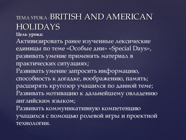 ТЕМА УРОКА : BRITISH AND AMERICAN  HOLIDAYS  Цель урока:  Активизировать ранее изученные лексические единицы по теме «Особые дни» « Special Days », развивать умение применять материал в практических ситуациях;  Развивать умение запросить информацию, способность к догадке, воображению, память; расширять кругозор учащихся по данной теме;  Развивать мотивацию к дальнейшему овладению английским языком;  Развивать коммуникативную компетенцию учащихся с помощью ролевой игры и проектной технологии.