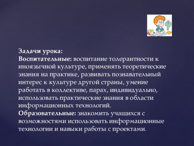 Задачи урока:  Воспитательные:  воспитание толерантности к иноязычной культуре, применять теоретические знания на практике, развивать познавательный интерес к культуре другой страны, умение работать в коллективе, парах, индивидуально, использовать практические знания в области информационных технологий.  Образовательные:  знакомить учащихся с возможностями использовать информационные технологии и навыки работы с проектами .