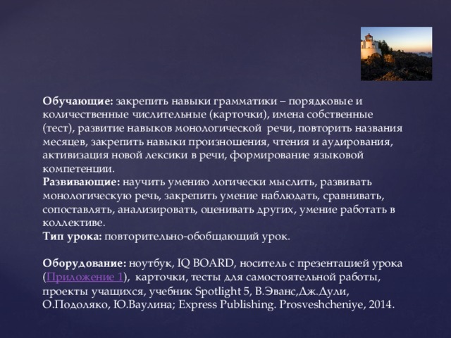 Обучающие:  закрепить навыки грамматики – порядковые и количественные числительные (карточки), имена собственные (тест), развитие навыков монологической  речи, повторить названия месяцев, закрепить навыки произношения, чтения и аудирования, активизация новой лексики в речи, формирование языковой компетенции.  Развивающие:  научить умению логически мыслить, развивать монологическую речь, закрепить умение наблюдать, сравнивать, сопоставлять, анализировать, оценивать других, умение работать в коллективе.  Тип урока:  повторительно-обобщающий урок.   Оборудование:  ноутбук, IQ BOARD , носитель с презентацией урока ( Приложение 1 ), карточки, тесты для самостоятельной работы, проекты учащихся, учебник Spotlight 5 , В.Эванс,Дж.Дули, О.Подоляко, Ю.Ваулина; Express Publishing. Prosveshcheniye, 2014 .