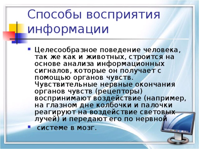 Способы восприятия информации Целесообразное поведение человека, так же как и животных, строится на основе анализа информационных сигналов, которые он получает с помощью органов чувств. Чувствительные нервные окончания органов чувств (рецепторы) воспринимают воздействие (например, на глазном дне колбочки и палочки реагируют на воздействие световых лучей) и передают его по нервной  системе в мозг.   