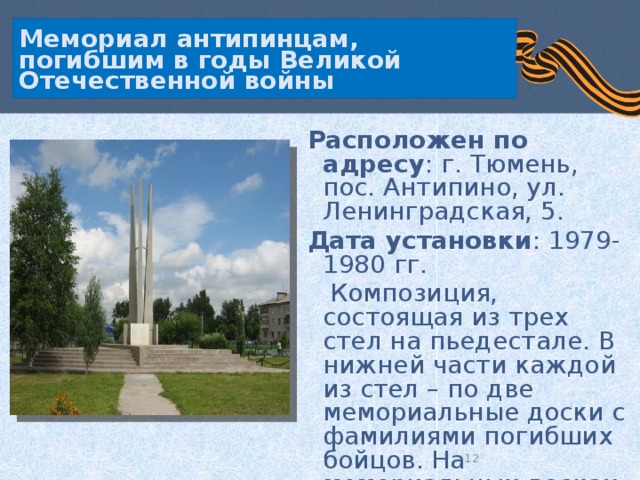 Мемориал антипинцам, погибшим в годы Великой Отечественной войны  Расположен по адресу : г. Тюмень, пос. Антипино, ул. Ленинградская, 5.  Дата установки : 1979-1980 гг.  Композиция, состоящая из трех стел на пьедестале. В нижней части каждой из стел – по две мемориальные доски с фамилиями погибших бойцов. На мемориальных досках –103 фамилии.  