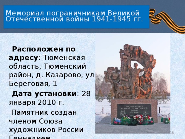   Мемориал пограничникам Великой Отечественной войны 1941-1945 гг.     Расположен по адресу : Тюменская область, Тюменский район, д. Казарово, ул. Береговая, 1  Дата установки : 28 января 2010 г.  Памятник создан членом Союза художников России Геннадием Вострецовым.  