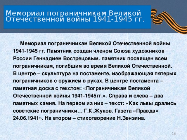   Мемориал пограничникам Великой Отечественной войны 1941-1945 гг.     Мемориал пограничникам Великой Отечественной войны 1941-1945 гг. Памятник создан членом Союза художников России Геннадием Вострецовым. памятник посвящен всем пограничникам, погибшим во время Великой Отечественной. В центре – скульптура на постаменте, изображающая пятерых пограничников с оружием в руках. В центре постамента – памятная доска с текстом: «Пограничникам Великой Отечественной войны 1941-1945гг.». Справа и слева – два памятных камня. На первом из них – текст: «Как львы дрались советские пограничники… Г.К.Жуков. Газета «Правда» 24.06.1941». На втором – стихотворение Н.Зензина.  