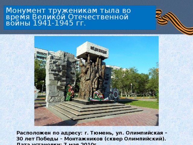   Монумент труженикам тыла во время Великой Отечественной войны 1941-1945 гг.    Расположен по адресу: г. Тюмень, ул. Олимпийская – 30 лет Победы – Монтажников (сквер Олимпийский).  Дата установки: 7 мая 2010г.   