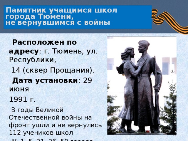   Памятник учащимся школ города Тюмени,  не  вернувшимся с войны     Расположен по адресу : г. Тюмень, ул. Республики,  14 (сквер Прощания).  Дата установки : 29 июня  1991 г.  В годы Великой Отечественной войны на фронт ушли и не вернулись 112 учеников школ № 1, 5, 21, 26, 50 города Тюмени.  