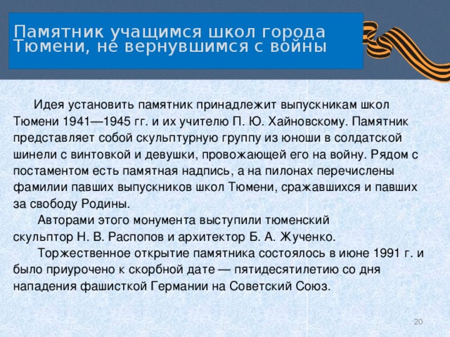   Памятник учащимся школ города Тюмени, не вернувшимся с войны     Идея установить памятник принадлежит выпускникам школ Тюмени 1941—1945 гг. и их учителю П. Ю. Хайновскому. Памятник представляет собой скульптурную группу из юноши в солдатской шинели с винтовкой и девушки, провожающей его на войну. Рядом с постаментом есть памятная надпись, а на пилонах перечислены фамилии павших выпускников школ Тюмени, сражавшихся и павших за свободу Родины.  Авторами этого монумента выступили тюменский скульптор Н. В. Распопов и архитектор Б. А. Жученко.  Торжественное открытие памятника состоялось в июне 1991 г. и было приурочено к скорбной дате — пятидесятилетию со дня нападения фашисткой Германии на Советский Союз.  