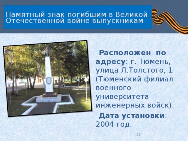 Памятный знак погибшим в Великой Отечественной войне выпускникам  Расположен по адресу : г. Тюмень, улица Л.Толстого, 1 (Тюменский филиал военного университета инженерных войск).  Дата установки : 2004 год.  