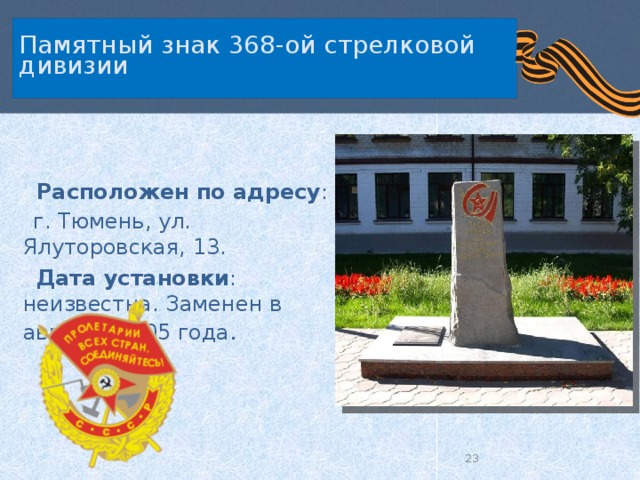   Памятный знак 368-ой стрелковой дивизии     Расположен по адресу :  г. Тюмень, ул. Ялуторовская, 13.  Дата установки : неизвестна. Заменен в августе 2005 года .  