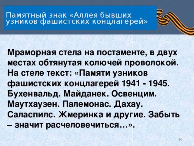 Памятный знак «Аллея бывших узников фашистских концлагерей» Мраморная стела на постаменте, в двух местах обтянутая колючей проволокой. На стеле текст: «Памяти узников фашистских концлагерей 1941 - 1945. Бухенвальд. Майданек. Освенцим. Маутхаузен. Палемонас. Дахау. Саласпилс. Жмеринка и другие. Забыть – значит расчеловечиться…».   