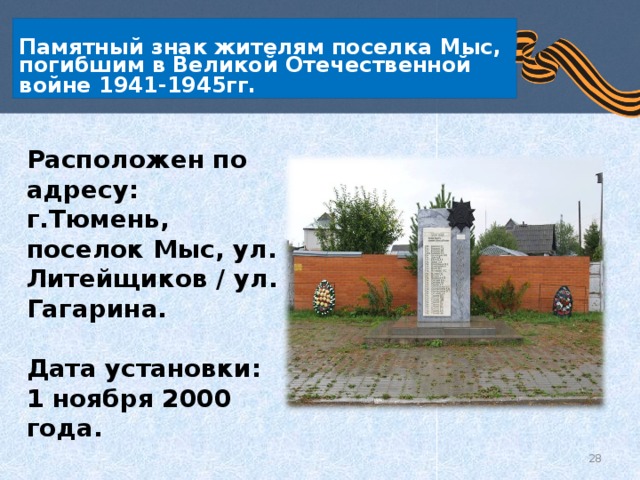   Памятный знак жителям поселка Мыс, погибшим в Великой Отечественной войне 1941-1945гг.    Расположен по адресу: г.Тюмень, поселок Мыс, ул. Литейщиков / ул. Гагарина.  Дата установки: 1 ноября 2000 года.  