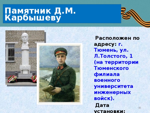 Памятник Д.М. Карбышеву  Расположен по адресу: г. Тюмень, ул. Л.Толстого, 1 (на территории Тюменского филиала военного университета инженерных войск).  Дата установки:  1 сентября 2005г.  