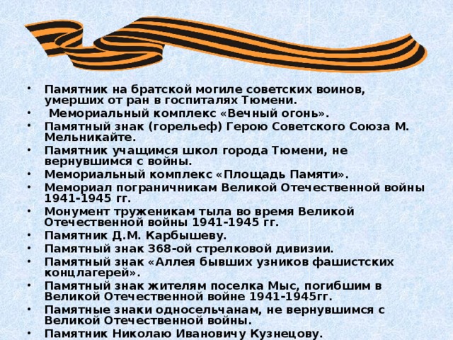 Памятник на братской могиле советских воинов, умерших от ран в госпиталях Тюмени.  Мемориальный комплекс «Вечный огонь». Памятный знак (горельеф) Герою Советского Союза М. Мельникайте. Памятник учащимся школ города Тюмени, не вернувшимся с войны. Мемориальный комплекс «Площадь Памяти». Мемориал пограничникам Великой Отечественной войны 1941-1945 гг. Монумент труженикам тыла во время Великой Отечественной войны 1941-1945 гг. Памятник Д.М. Карбышеву. Памятный знак 368-ой стрелковой дивизии. Памятный знак «Аллея бывших узников фашистских концлагерей». Памятный знак жителям поселка Мыс, погибшим в Великой Отечественной войне 1941-1945гг. Памятные знаки односельчанам, не вернувшимся с Великой Отечественной войны. Памятник Николаю Ивановичу Кузнецову. 
