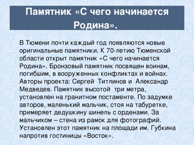 Памятник «С чего начинается Родина».  В Тюмени почти каждый год появляются новые оригинальные памятники. К 70-летию Тюменской области открыт памятник «С чего начинается Родина». Бронзовый памятник посвящен воинам, погибшим, в вооруженных конфликтах и войнах. Авторы проекта: Сергей Титлинов и Александр Медведев. Памятник высотой три метра, установлен на гранитном постаменте. По задумке авторов, маленький мальчик, стоя на табуретке, примеряет дедушкину шинель с орденами. За мальчиком – стена из рамок для фотографий. Установлен этот памятник на площади им. Губкина напротив гостиницы «Восток». 