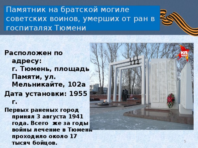  Памятник на братской могиле советских воинов, умерших от ран в госпиталях Тюмени   Расположен по адресу:  г. Тюмень, площадь Памяти, ул. Мельникайте, 102а Дата установки: 1955 г. Первых раненых город принял 3 августа 1941 года. Всего же за годы войны лечение в Тюмени проходило около 17 тысяч бойцов.    